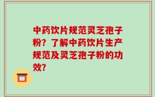 中药饮片规范灵芝孢子粉？了解中药饮片生产规范及灵芝孢子粉的功效？