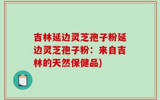 吉林延边灵芝孢子粉延边灵芝孢子粉：来自吉林的天然保健品)