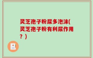 灵芝孢子粉尿多泡沫(灵芝孢子粉有利尿作用？)