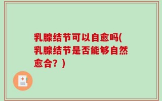 乳腺结节可以自愈吗(乳腺结节是否能够自然愈合？)