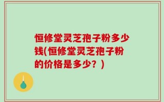 恒修堂灵芝孢子粉多少钱(恒修堂灵芝孢子粉的价格是多少？)