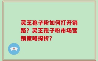 灵芝孢子粉如何打开销路？灵芝孢子粉市场营销策略探析？