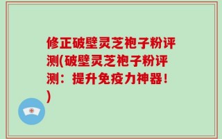 修正破壁灵芝袍子粉评测(破壁灵芝袍子粉评测：提升免疫力神器！)