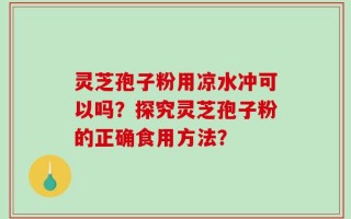 灵芝孢子粉用凉水冲可以吗？探究灵芝孢子粉的正确食用方法？