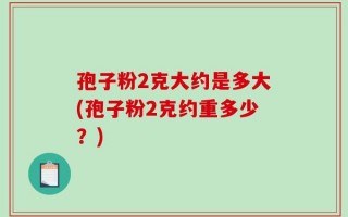 孢子粉2克大约是多大(孢子粉2克约重多少？)