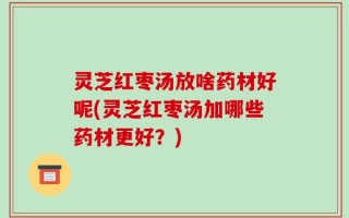 灵芝红枣汤放啥药材好呢(灵芝红枣汤加哪些药材更好？)