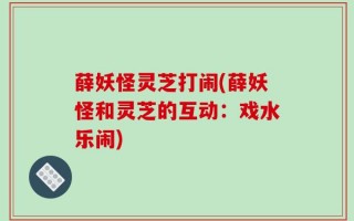 薛妖怪灵芝打闹(薛妖怪和灵芝的互动：戏水乐闹)