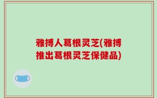 雅搏人葛根灵芝(雅搏推出葛根灵芝保健品)
