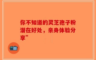 你不知道的灵芝孢子粉潜在好处，亲身体验分享”