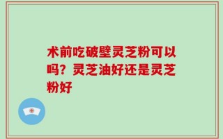 术前吃破壁灵芝粉可以吗？灵芝油好还是灵芝粉好