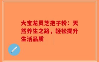 大宝龙灵芝孢子粉：天然养生之路，轻松提升生活品质