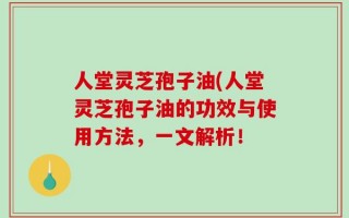 人堂灵芝孢子油(人堂灵芝孢子油的功效与使用方法，一文解析！