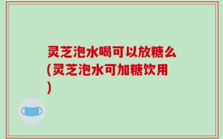 灵芝泡水喝可以放糖么(灵芝泡水可加糖饮用)