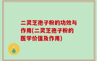 二灵芝孢子粉的功效与作用(二灵芝孢子粉的医学价值及作用)