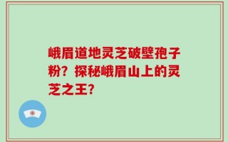 峨眉道地灵芝破壁孢子粉？探秘峨眉山上的灵芝之王？