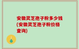 安徽灵芝孢子粉多少钱(安徽灵芝孢子粉价格查询)