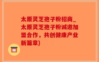 太原灵芝孢子粉招商_太原灵芝孢子粉诚邀加盟合作，共创健康产业新篇章)