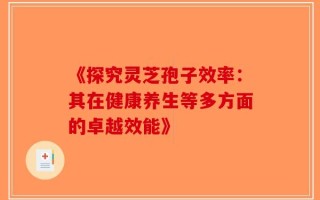 《探究灵芝孢子效率：其在健康养生等多方面的卓越效能》