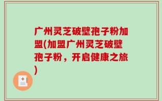 广州灵芝破壁孢子粉加盟(加盟广州灵芝破壁孢子粉，开启健康之旅)