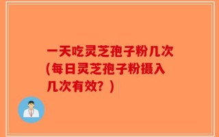 一天吃灵芝孢子粉几次(每日灵芝孢子粉摄入几次有效？)