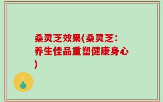 桑灵芝效果(桑灵芝：养生佳品重塑健康身心)