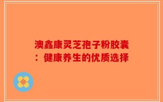 澳鑫康灵芝孢子粉胶囊：健康养生的优质选择