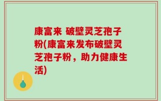 康富来 破壁灵芝孢子粉(康富来发布破壁灵芝孢子粉，助力健康生活)