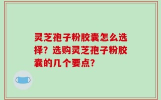 灵芝孢子粉胶囊怎么选择？选购灵芝孢子粉胶囊的几个要点？