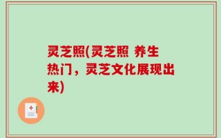 灵芝照(灵芝照 养生热门，灵芝文化展现出来)