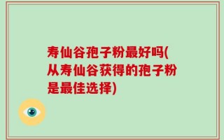 寿仙谷孢子粉最好吗(从寿仙谷获得的孢子粉是最佳选择)