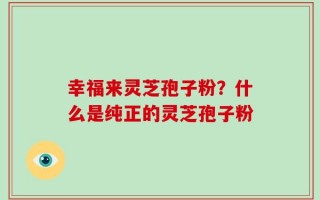幸福来灵芝孢子粉？什么是纯正的灵芝孢子粉
