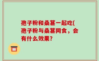 孢子粉和桑葚一起吃(孢子粉与桑葚同食，会有什么效果？