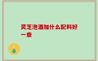 灵芝泡酒加什么配料好一些