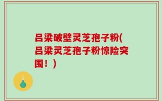 吕梁破壁灵芝孢子粉(吕梁灵芝孢子粉惊险突围！)