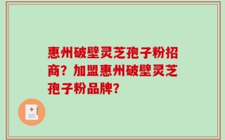 惠州破壁灵芝孢子粉招商？加盟惠州破壁灵芝孢子粉品牌？