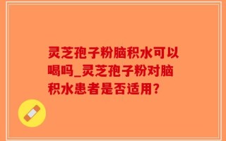 灵芝孢子粉脑积水可以喝吗_灵芝孢子粉对脑积水患者是否适用？