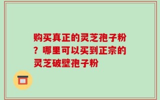 购买真正的灵芝孢子粉？哪里可以买到正宗的灵芝破壁孢子粉