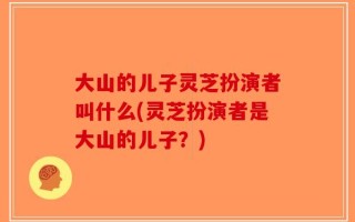 大山的儿子灵芝扮演者叫什么(灵芝扮演者是大山的儿子？)