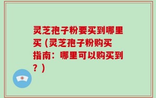 灵芝孢子粉要买到哪里买 (灵芝孢子粉购买指南：哪里可以购买到？)