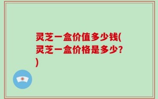 灵芝一盒价值多少钱(灵芝一盒价格是多少？)