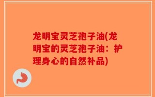 龙明宝灵芝孢子油(龙明宝的灵芝孢子油：护理身心的自然补品)