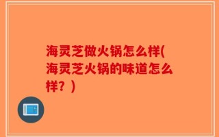 海灵芝做火锅怎么样(海灵芝火锅的味道怎么样？)