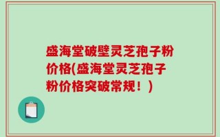盛海堂破壁灵芝孢子粉价格(盛海堂灵芝孢子粉价格突破常规！)