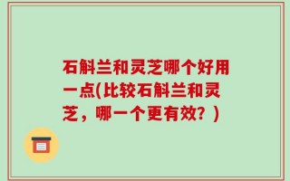 石斛兰和灵芝哪个好用一点(比较石斛兰和灵芝，哪一个更有效？)