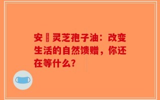 安恵灵芝孢子油：改变生活的自然馈赠，你还在等什么？