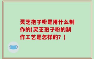 灵芝孢子粉是用什么制作的(灵芝孢子粉的制作工艺是怎样的？)