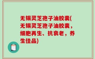 无锡灵芝孢子油胶囊(无锡灵芝孢子油胶囊，细胞再生、抗衰老，养生佳品)