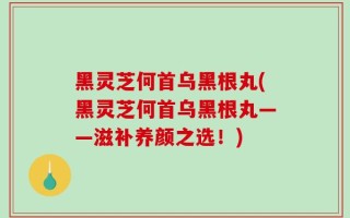 黑灵芝何首乌黑根丸(黑灵芝何首乌黑根丸——滋补养颜之选！)