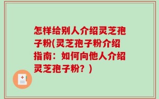 怎样给别人介绍灵芝孢子粉(灵芝孢子粉介绍指南：如何向他人介绍灵芝孢子粉？)