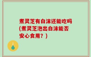 煮灵芝有白沫还能吃吗(煮灵芝泡出白沫能否安心食用？)